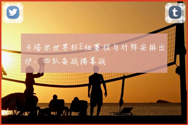 卡塔尔世界杯E组赛程与对阵安排出炉,四队备战揭幕战
