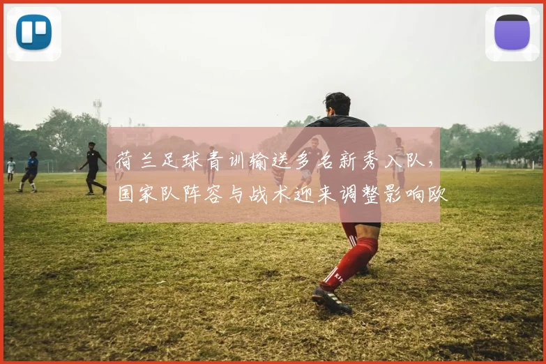 荷兰足球青训输送多名新秀入队，国家队阵容与战术迎来调整影响欧洲战绩