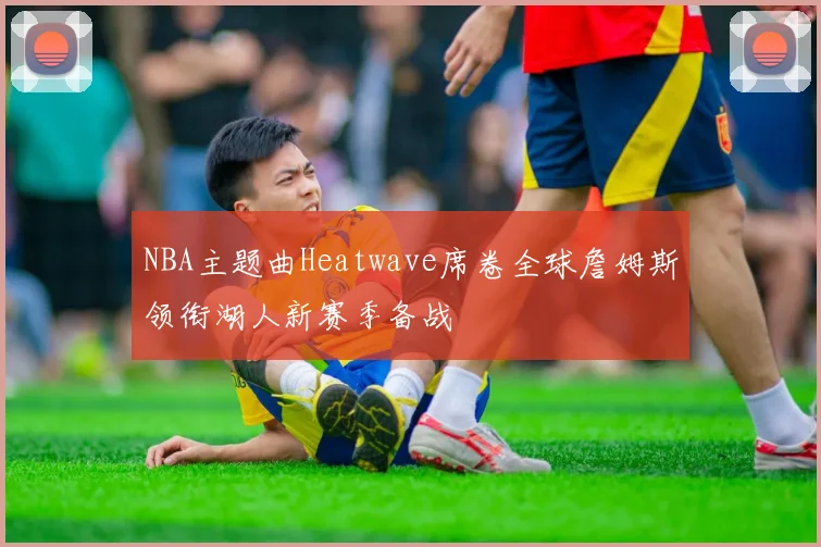 NBA主题曲Heatwave席卷全球詹姆斯领衔湖人新赛季备战