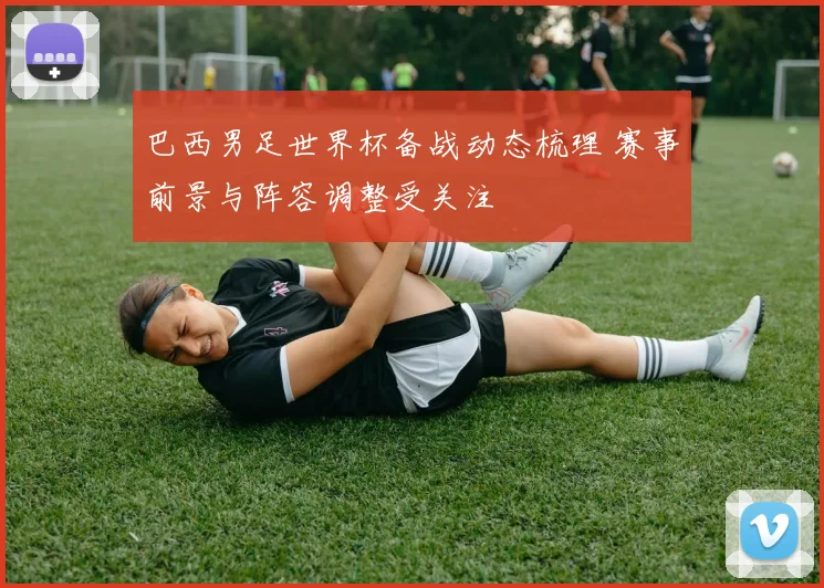 巴西男足世界杯备战动态梳理 赛事前景与阵容调整受关注