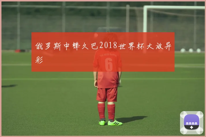 俄罗斯中锋久巴2018世界杯大放异彩