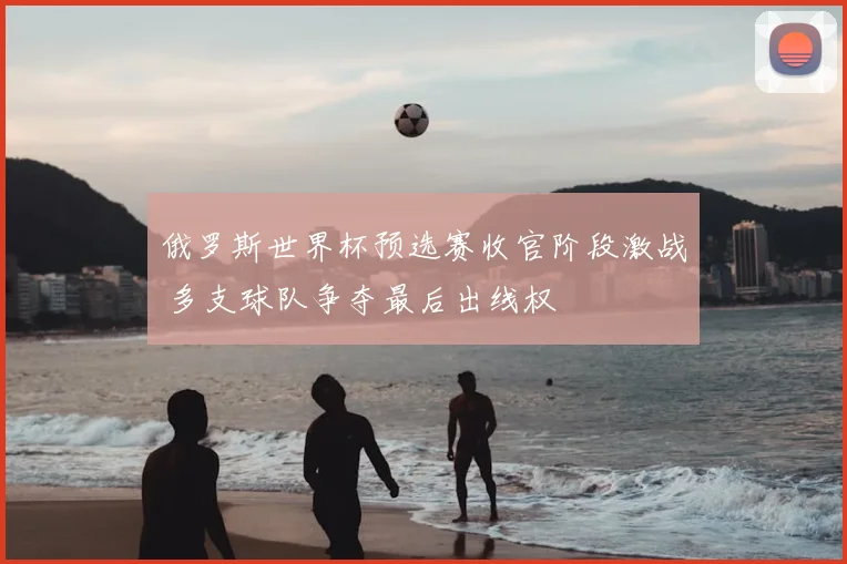 俄罗斯世界杯预选赛收官阶段激战 多支球队争夺最后出线权