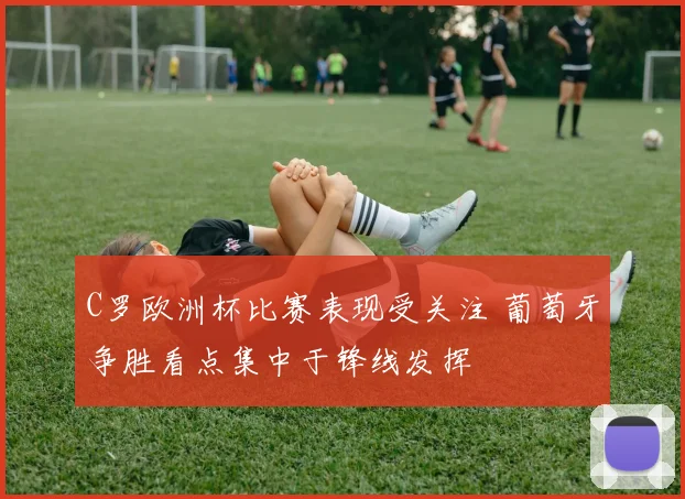 C罗欧洲杯比赛表现受关注 葡萄牙争胜看点集中于锋线发挥