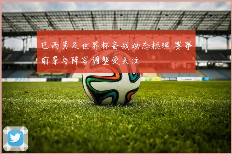 巴西男足世界杯备战动态梳理 赛事前景与阵容调整受关注