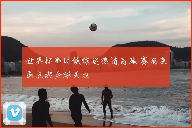 世界杯那时候球迷热情高涨 赛场氛围点燃全球关注