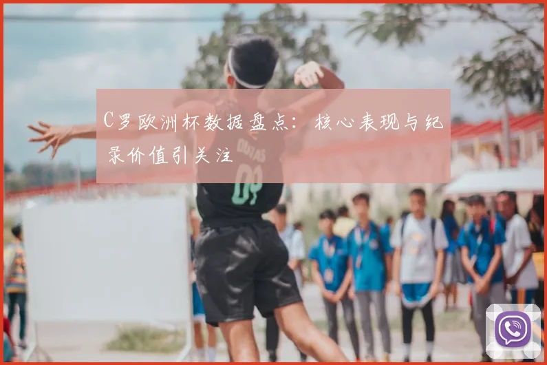 C罗欧洲杯数据盘点：核心表现与纪录价值引关注