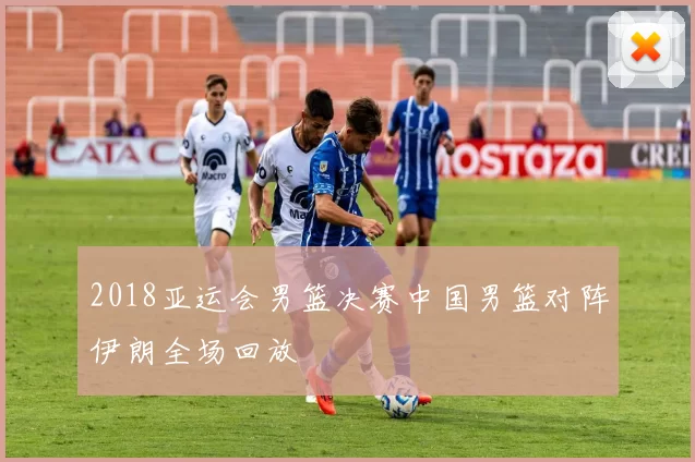 2018亚运会男篮决赛中国男篮对阵伊朗全场回放