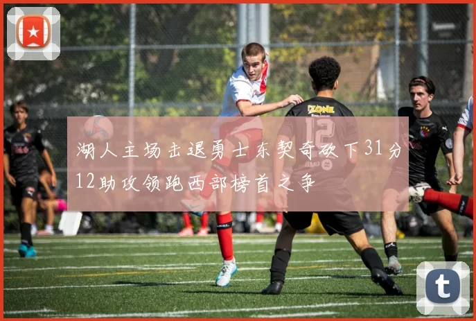 湖人主场击退勇士东契奇砍下31分12助攻领跑西部榜首之争