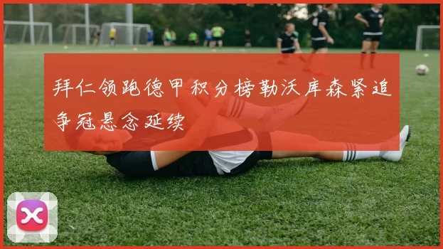 拜仁领跑德甲积分榜勒沃库森紧追争冠悬念延续