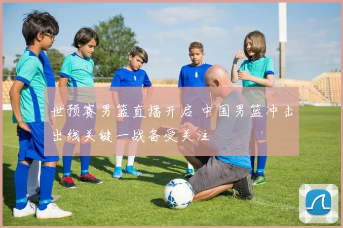 世预赛男篮直播开启 中国男篮冲击出线关键一战备受关注