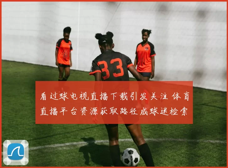 看过球电视直播下载引发关注 体育直播平台资源获取路径成球迷检索重点