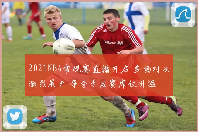 2021NBA常规赛直播开启 多场对决激烈展开 争夺季后赛席位升温