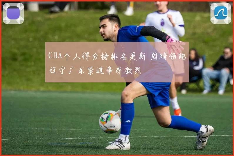 CBA个人得分榜排名更新 周琦领跑辽宁广东紧追争夺激烈