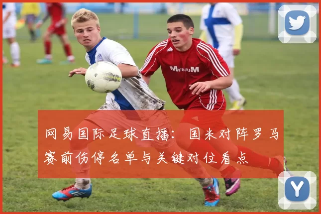 网易国际足球直播：国米对阵罗马赛前伤停名单与关键对位看点