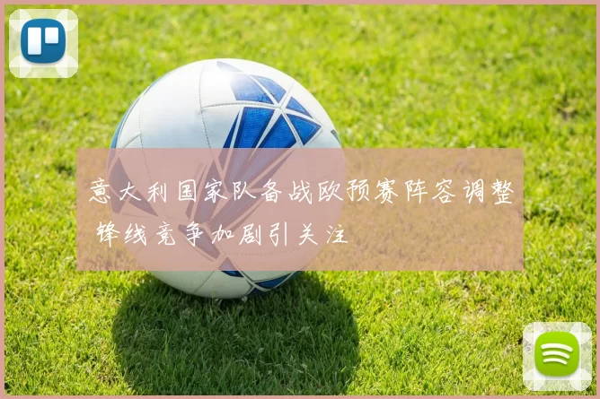意大利国家队备战欧预赛阵容调整 锋线竞争加剧引关注