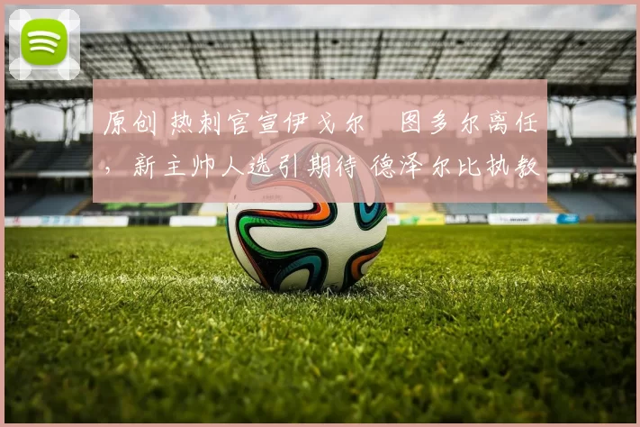 原创 热刺官宣伊戈尔・图多尔离任，新主帅人选引期待 德泽尔比执教态度曝光