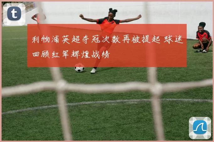 利物浦英超夺冠次数再被提起 球迷回顾红军辉煌战绩