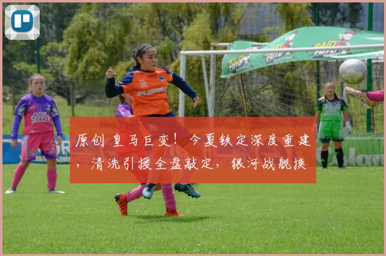 原创 皇马巨变！今夏铁定深度重建，清洗引援全盘敲定，银河战舰换血 ！