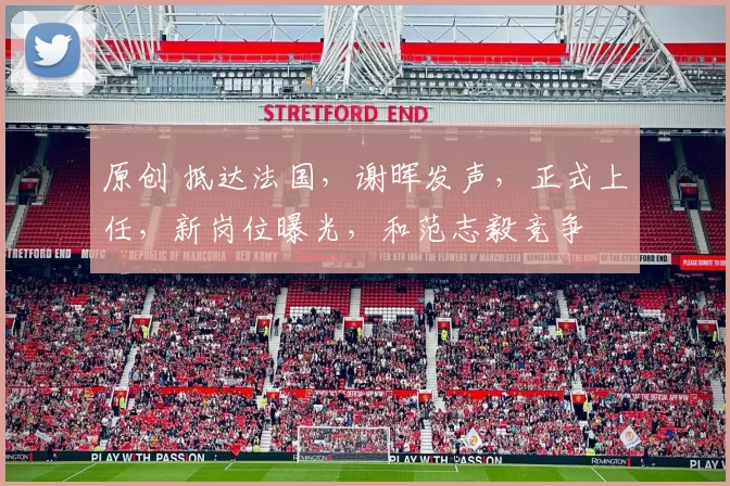 原创 抵达法国，谢晖发声，正式上任，新岗位曝光，和范志毅竞争